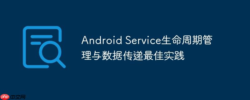 Android Service生命周期管理与数据传递最佳实践-小浪学习网