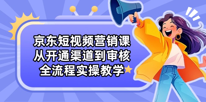 （14464期）京东短视频营销课：从开通渠道到审核，全流程实操教学-小浪学习网