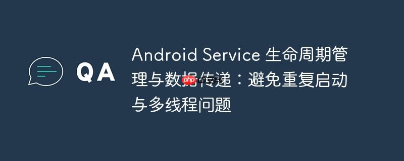 Android Service 生命周期管理与数据传递：避免重复启动与多线程问题-小浪学习网