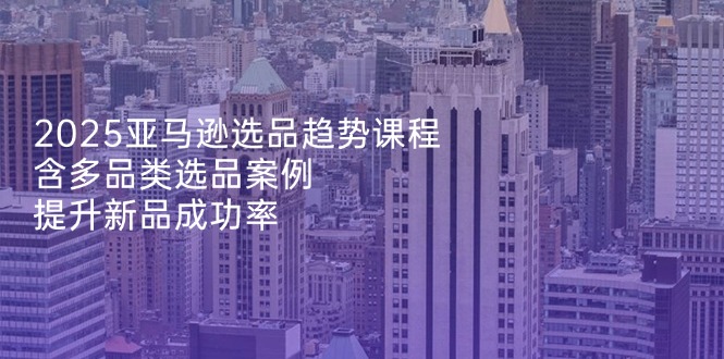 （14434期）2025亚马逊选品趋势课程，含多品类选品案例，提升新品成功率-小浪学习网