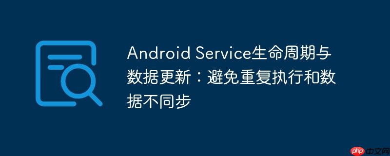 Android Service生命周期与数据更新：避免重复执行和数据不同步-小浪学习网